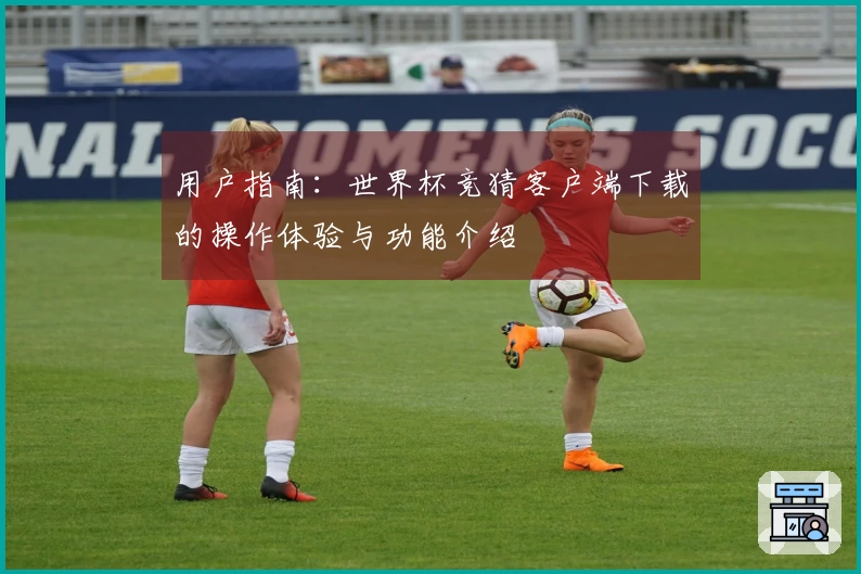 用户指南：世界杯竞猜客户端下载的操作体验与功能介绍